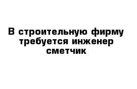  В строительную фирму требуется инженер-сметчик